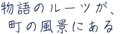 物語のルーツが、町の風景にある